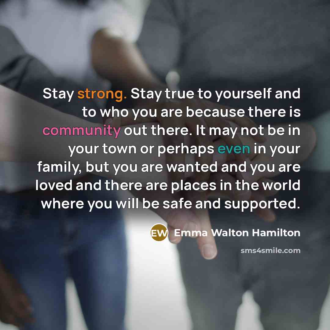 “Stay strong. Stay true to yourself and to who you are because there is community out there. It may not be in your town or perhaps even in your family, but you are wanted and you are loved and there are places in the world where you will be safe and supported.” quote by Emma Walton Hamilton