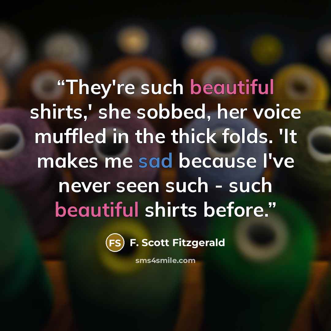 “They're such beautiful shirts,' she sobbed, her voice muffled in the thick folds. 'It makes me sad because I've never seen such - such beautiful shirts before.” quote by F. Scott Fitzgerald