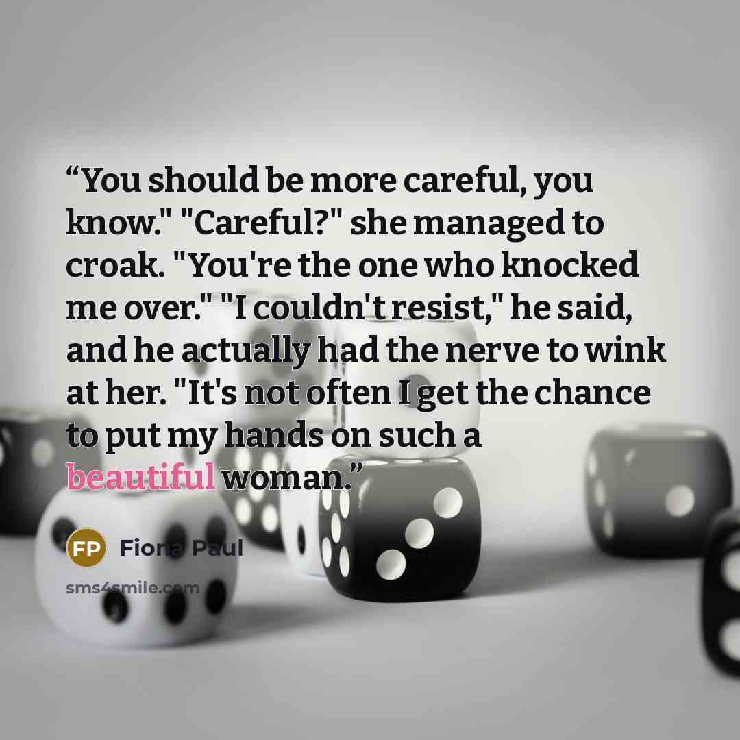 “You should be more careful, you know." "Careful?" she managed to croak. "You're the one who knocked me over." "I couldn't resist," he said, and he actually had the nerve to wink at her. "It's not often I get the chance to put my hands on such a beautiful woman.” quote by Fiona Paul