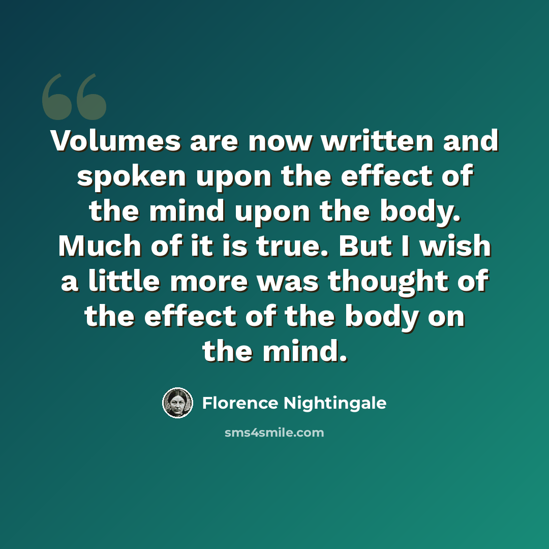 “Volumes are now written and spoken upon the effect of the mind upon the body. Much of it is true. But I wish a little more was thought of the effect of the body on the mind.” quote by Florence Nightingale