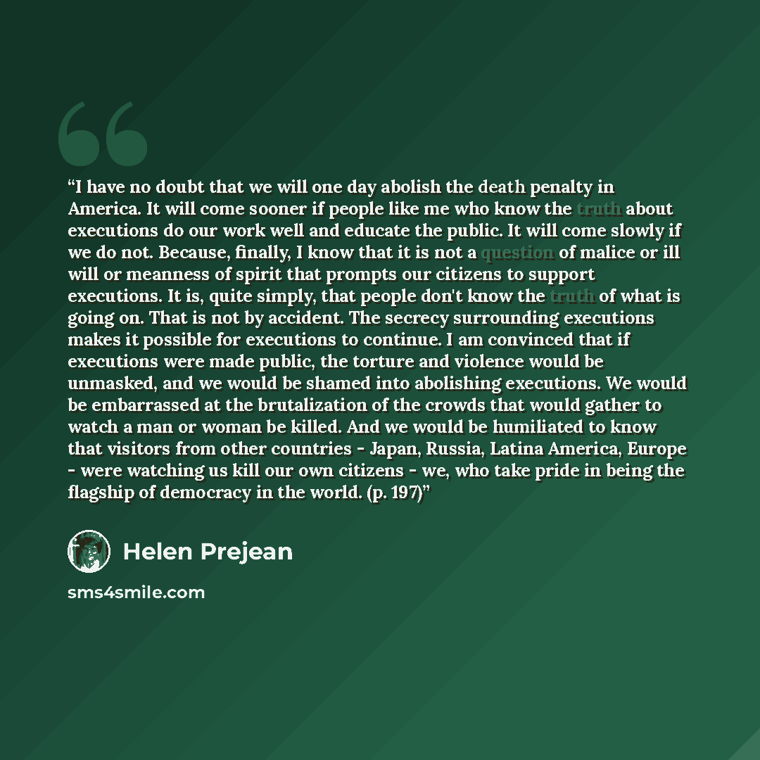 “I have no doubt that we will one day abolish the death penalty in America. It will come sooner if people like me who know the truth about executions do our work well and educate the public. It will come slowly if we do not. Because, finally, I know that it is not a question of malice or ill will…” quote by Helen Prejean