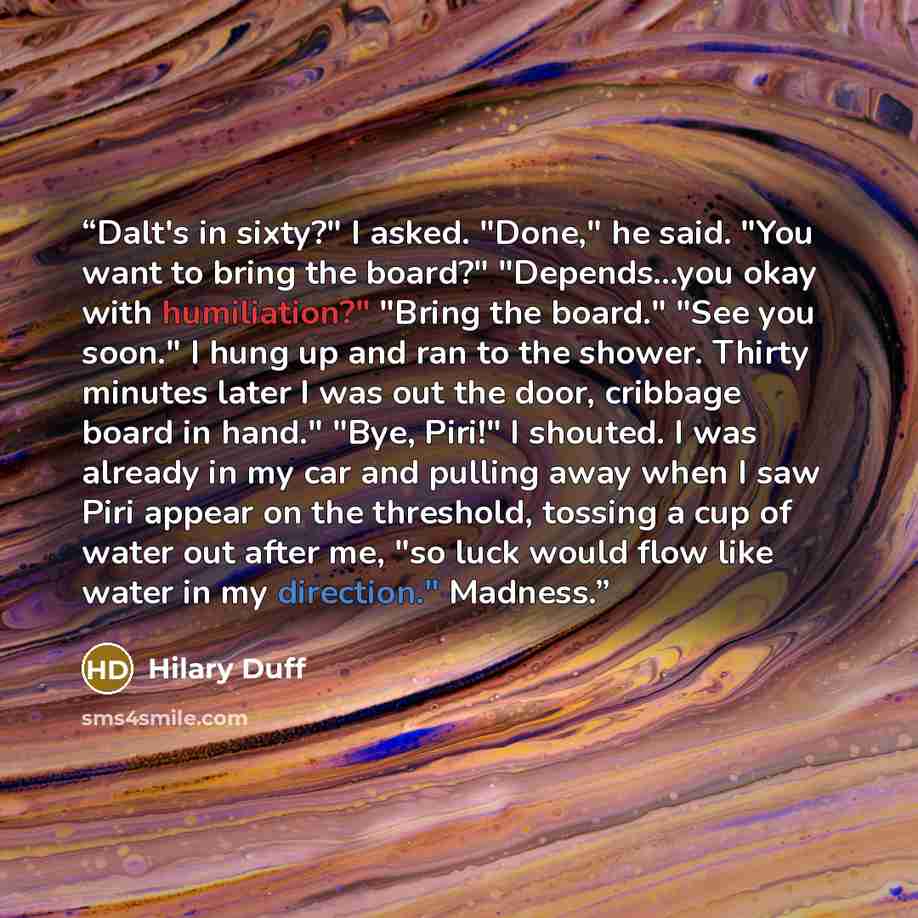 “Dalt's in sixty?" I asked. "Done," he said. "You want to bring the board?" "Depends...you okay with humiliation?" "Bring the board." "See you soon." I hung up and ran to the shower. Thirty minutes later I was out the door, cribbage board in hand." "Bye, Piri!" I shouted. I was already in my car…” quote by Hilary Duff