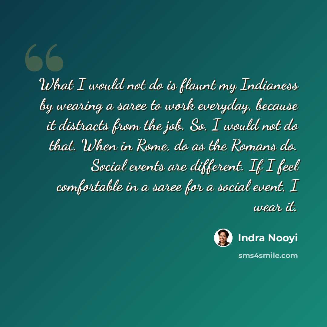“What I would not do is flaunt my Indianess by wearing a saree to work everyday, because it distracts from the job. So, I would not do that. When in Rome, do as the Romans do. Social events are different. If I feel comfortable in a saree for a social event, I wear it.” quote by Indra Nooyi
