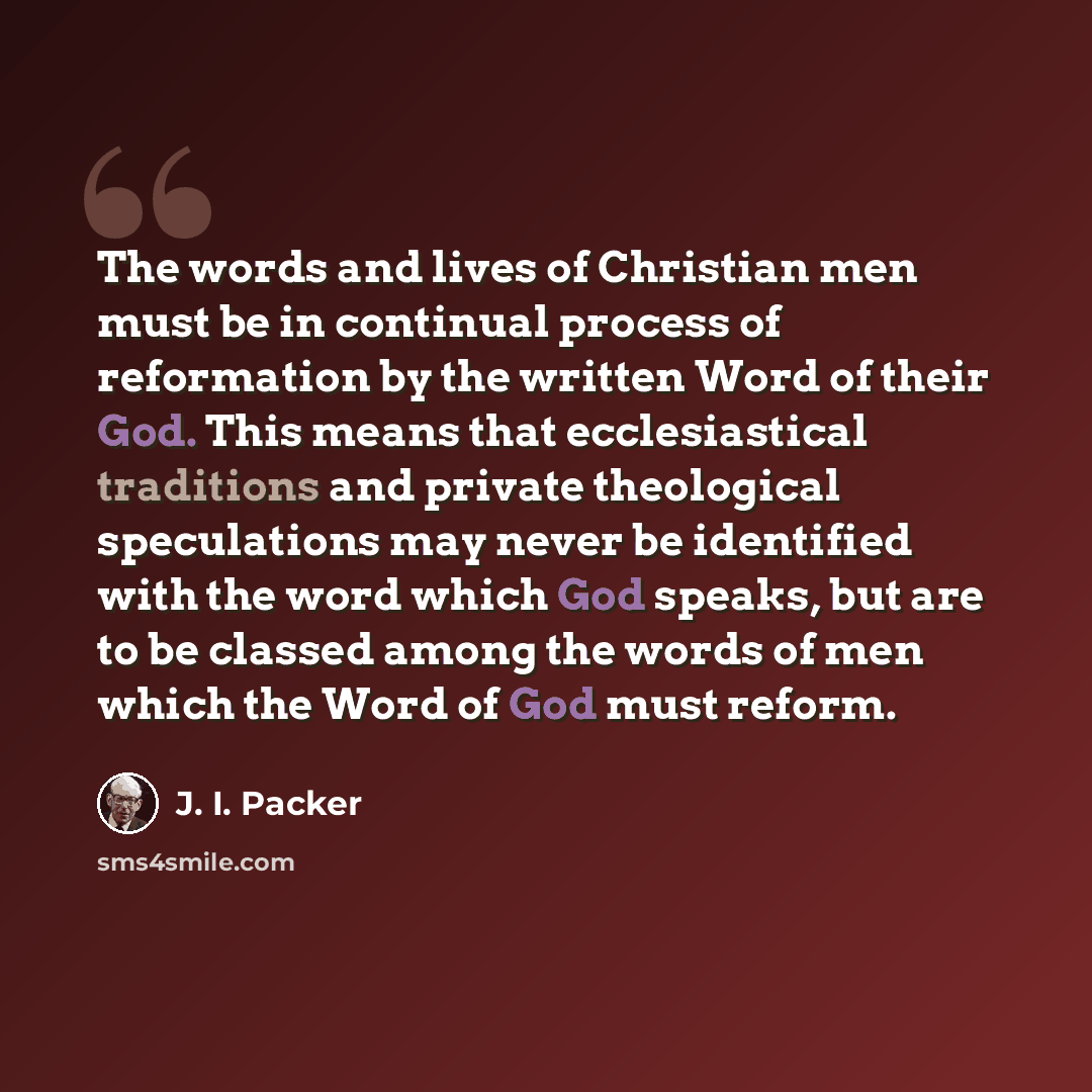 “The words and lives of Christian men must be in continual process of reformation by the written Word of their God. This means that ecclesiastical traditions and private theological speculations may never be identified with the word which God speaks, but are to be classed among the words of men…” quote by J. I. Packer
