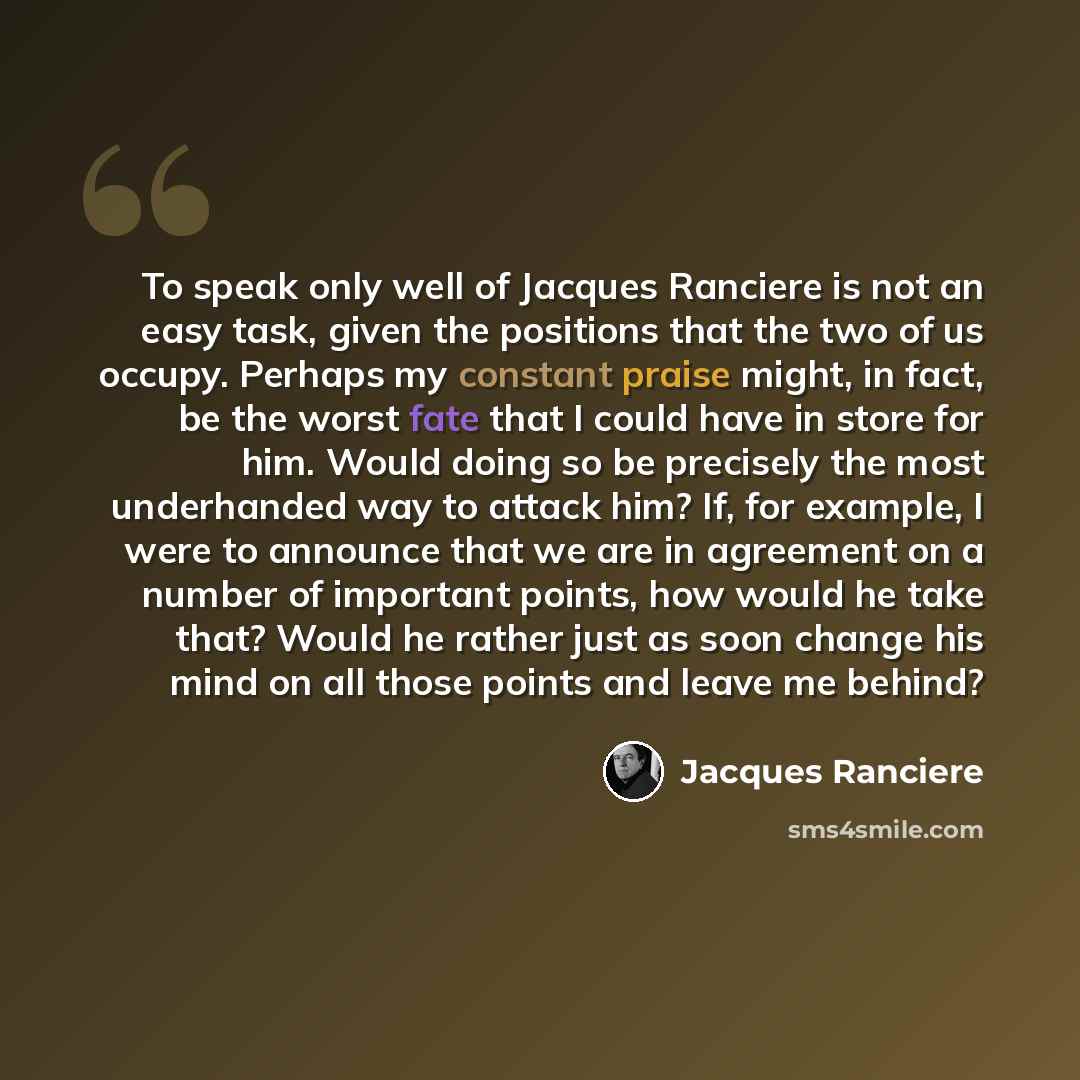 “To speak only well of Jacques Ranciere is not an easy task, given the positions that the two of us occupy. Perhaps my constant praise might, in fact, be the worst fate that I could have in store for him. Would doing so be precisely the most underhanded way to attack him? If, for example, I were to…” quote by Jacques Ranciere