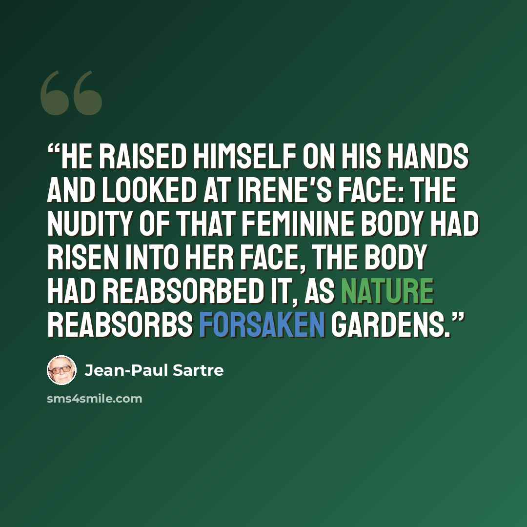 “He raised himself on his hands and looked at Irene's face: the nudity of that feminine body had risen into her face, the body had reabsorbed it, as nature reabsorbs forsaken gardens.” quote by Jean-Paul Sartre