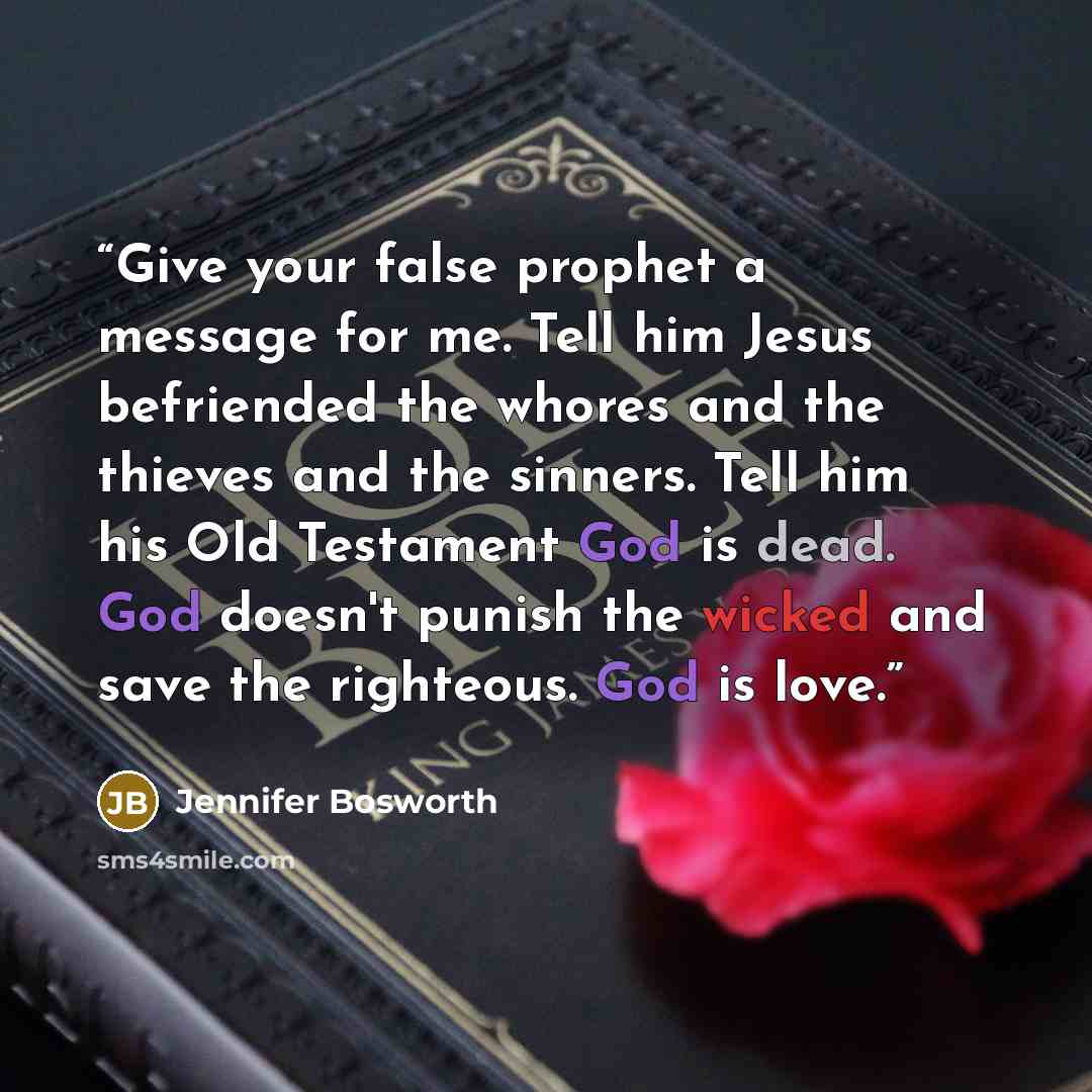 “Give your false prophet a message for me. Tell him Jesus befriended the whores and the thieves and the sinners. Tell him his Old Testament God is dead. God doesn't punish the wicked and save the righteous. God is love.” quote by Jennifer Bosworth