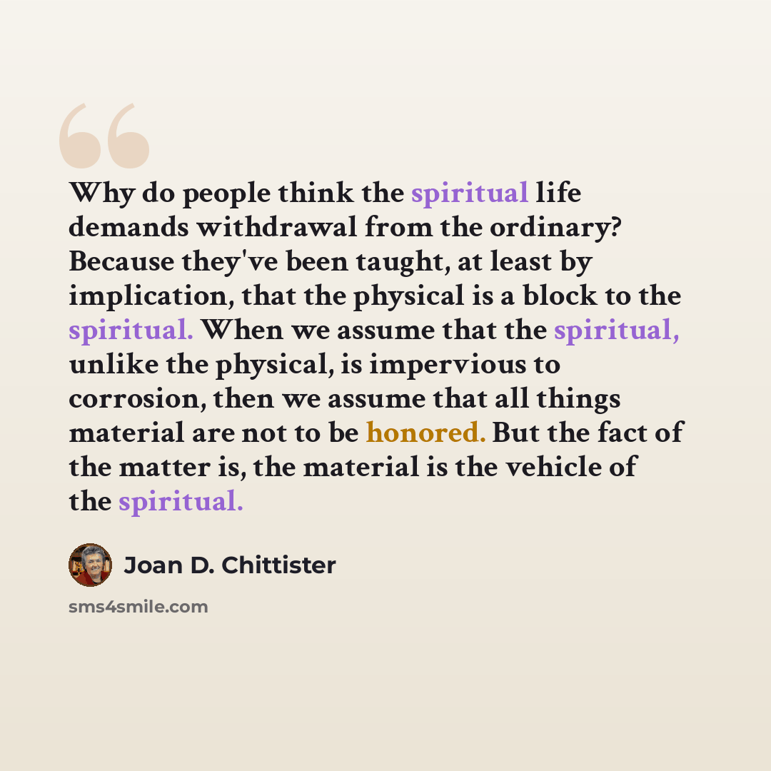 “Why do people think the spiritual life demands withdrawal from the ordinary? Because they've been taught, at least by implication, that the physical is a block to the spiritual. When we assume that the spiritual, unlike the physical, is impervious to corrosion, then we assume that all things…” quote by Joan D. Chittister