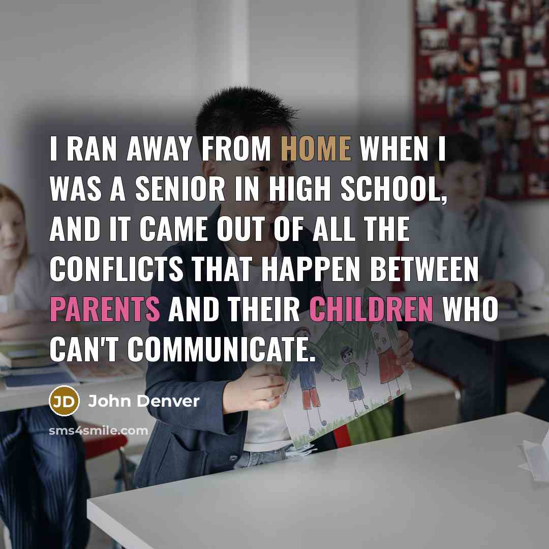 “I ran away from home when I was a senior in high school, and it came out of all the conflicts that happen between parents and their children who can't communicate.” quote by John Denver