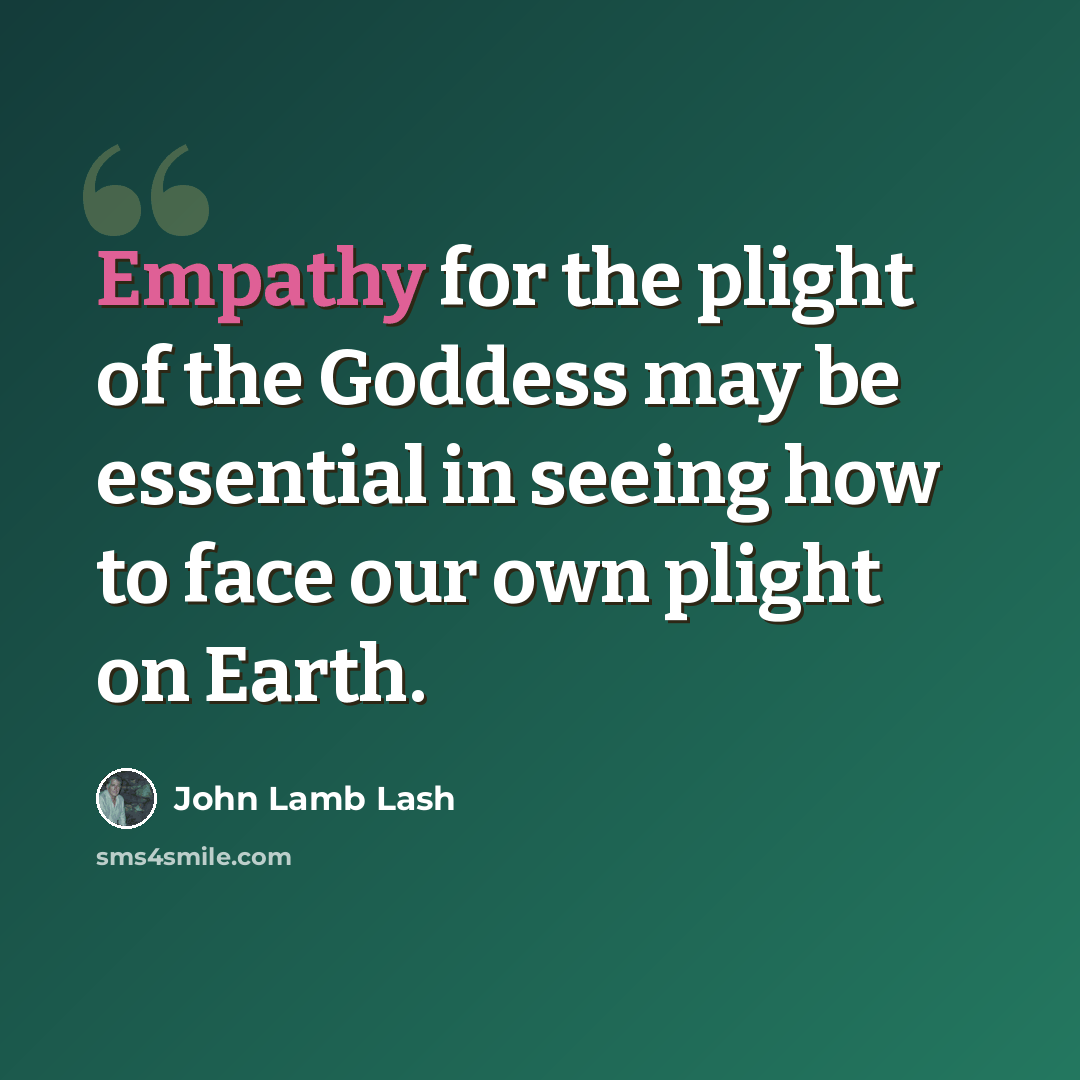 “Empathy for the plight of the Goddess may be essential in seeing how to face our own plight on Earth.” quote by John Lamb Lash