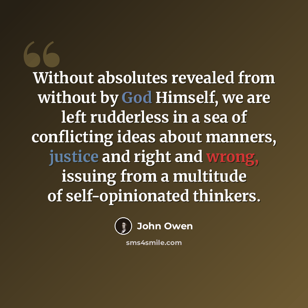 “Without absolutes revealed from without by God Himself, we are left rudderless in a sea of conflicting ideas about manners, justice and right and wrong, issuing from a multitude of self-opinionated thinkers.” quote by John Owen