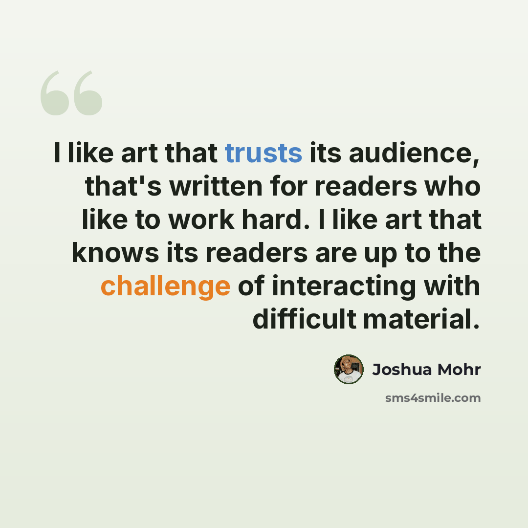 “I like art that trusts its audience, that's written for readers who like to work hard. I like art that knows its readers are up to the challenge of interacting with difficult material.” quote by Joshua Mohr