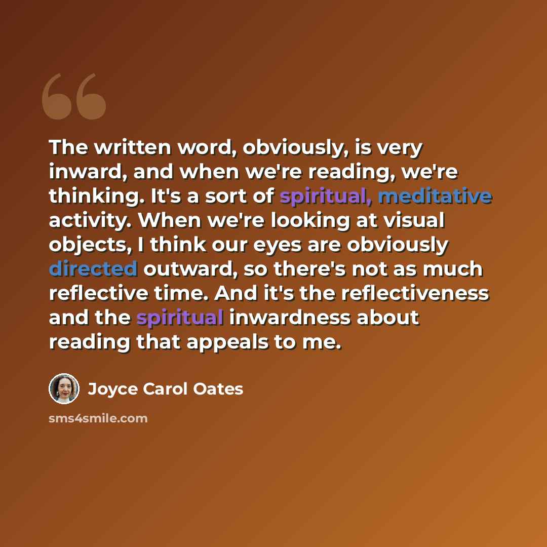 “The written word, obviously, is very inward, and when we're reading, we're thinking. It's a sort of spiritual, meditative activity. When we're looking at visual objects, I think our eyes are obviously directed outward, so there's not as much reflective time. And it's the reflectiveness and the…” quote by Joyce Carol Oates