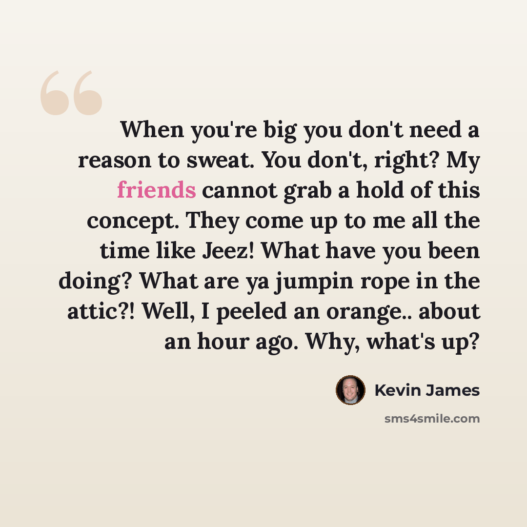 “When you're big you don't need a reason to sweat. You don't, right? My friends cannot grab a hold of this concept. They come up to me all the time like Jeez! What have you been doing? What are ya jumpin rope in the attic?! Well, I peeled an orange.. about an hour ago. Why, what's up?” quote by Kevin James