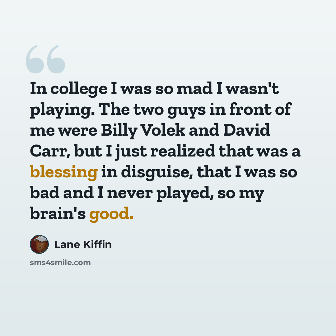 “In college I was so mad I wasn't playing. The two guys in front of me were Billy Volek and David Carr, but I just realized that was a blessing in disguise, that I was so bad and I never played, so my brain's good.” quote by Lane Kiffin
