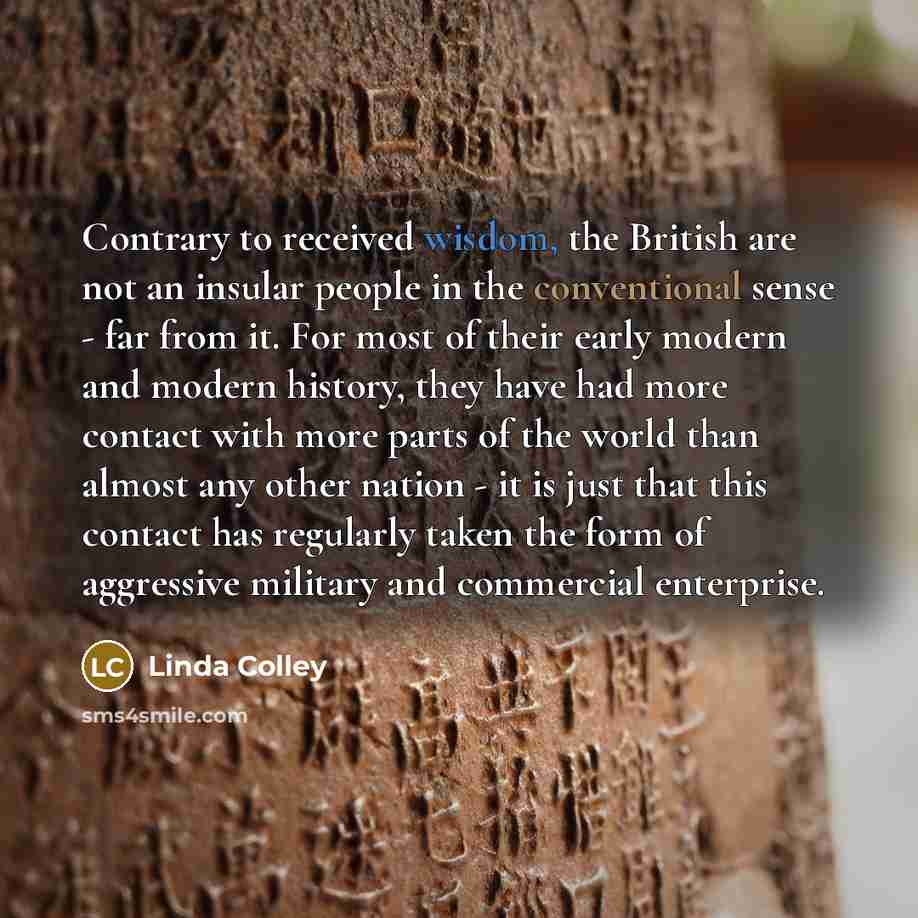 “Contrary to received wisdom, the British are not an insular people in the conventional sense - far from it. For most of their early modern and modern history, they have had more contact with more parts of the world than almost any other nation - it is just that this contact has regularly taken the…” quote by Linda Colley