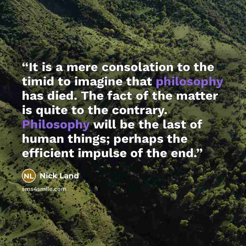 “It is a mere consolation to the timid to imagine that philosophy has died. The fact of the matter is quite to the contrary. Philosophy will be the last of human things; perhaps the efficient impulse of the end.” quote by Nick Land