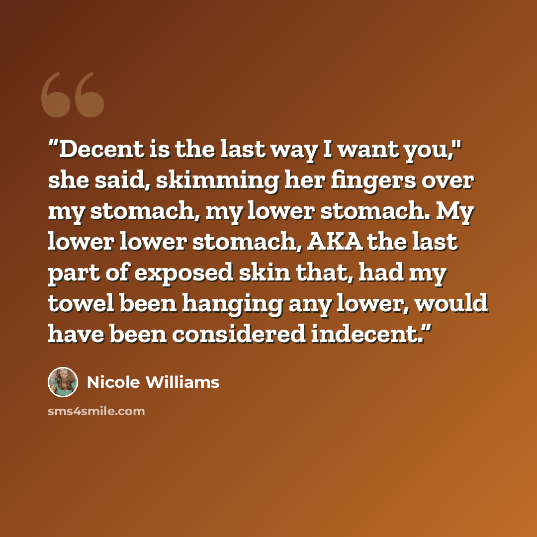 “Decent is the last way I want you," she said, skimming her fingers over my stomach, my lower stomach. My lower lower stomach, AKA the last part of exposed skin that, had my towel been hanging any lower, would have been considered indecent.” quote by Nicole Williams