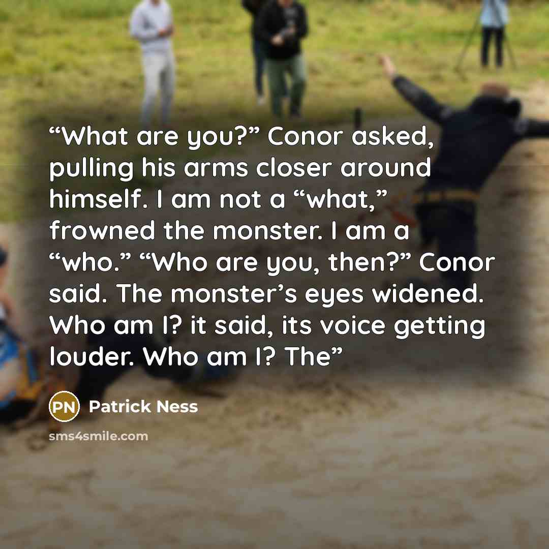 “What are you?” Conor asked, pulling his arms closer around himself. I am not a “what,” frowned the monster. I am a “who.” “Who are you, then?” Conor said. The monster’s eyes widened. Who am I? it said, its voice getting louder. Who am I? The” quote by Patrick Ness