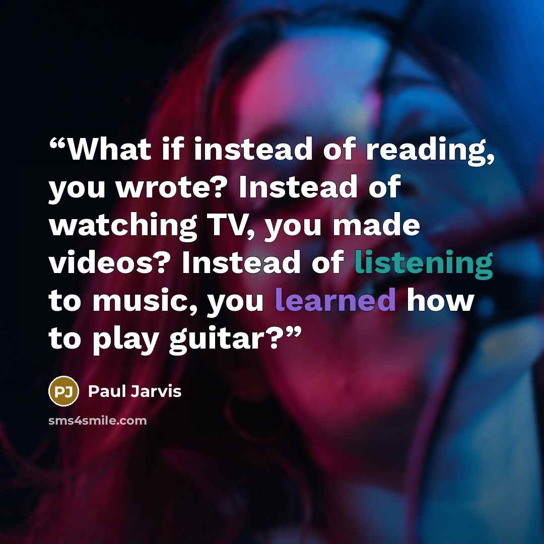 “What if instead of reading, you wrote? Instead of watching TV, you made videos? Instead of listening to music, you learned how to play guitar?” quote by Paul Jarvis