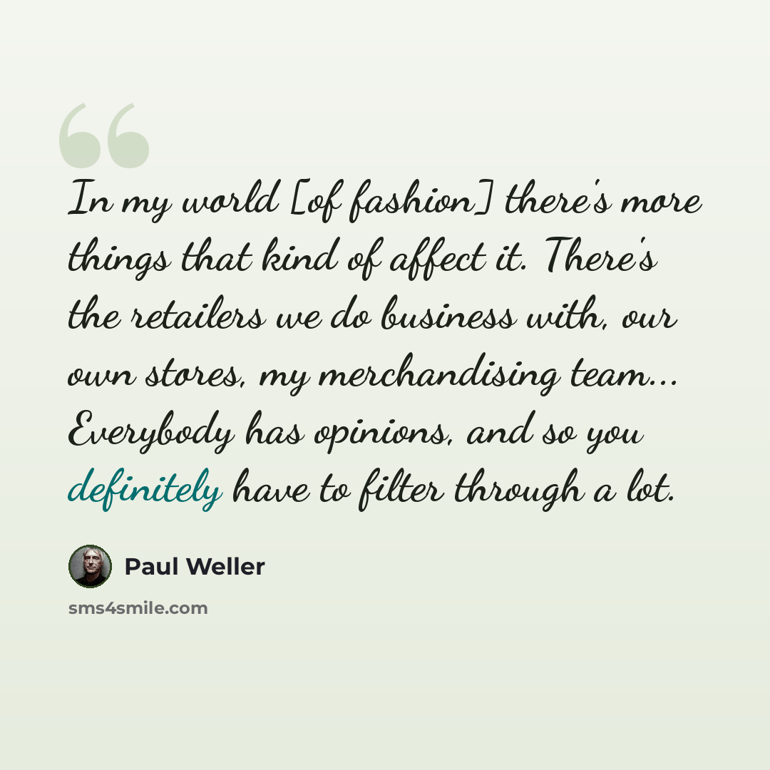 “In my world [of fashion] there's more things that kind of affect it. There's the retailers we do business with, our own stores, my merchandising team... Everybody has opinions, and so you definitely have to filter through a lot.” quote by Paul Weller