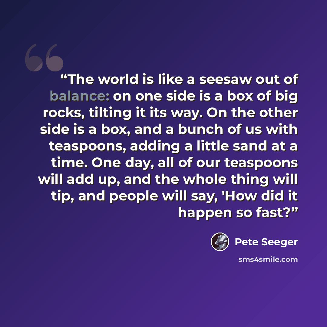 “The world is like a seesaw out of balance: on one side is a box of big rocks, tilting it its way. On the other side is a box, and a bunch of us with teaspoons, adding a little sand at a time. One day, all of our teaspoons will add up, and the whole thing will tip, and people will say, 'How did it…” quote by Pete Seeger