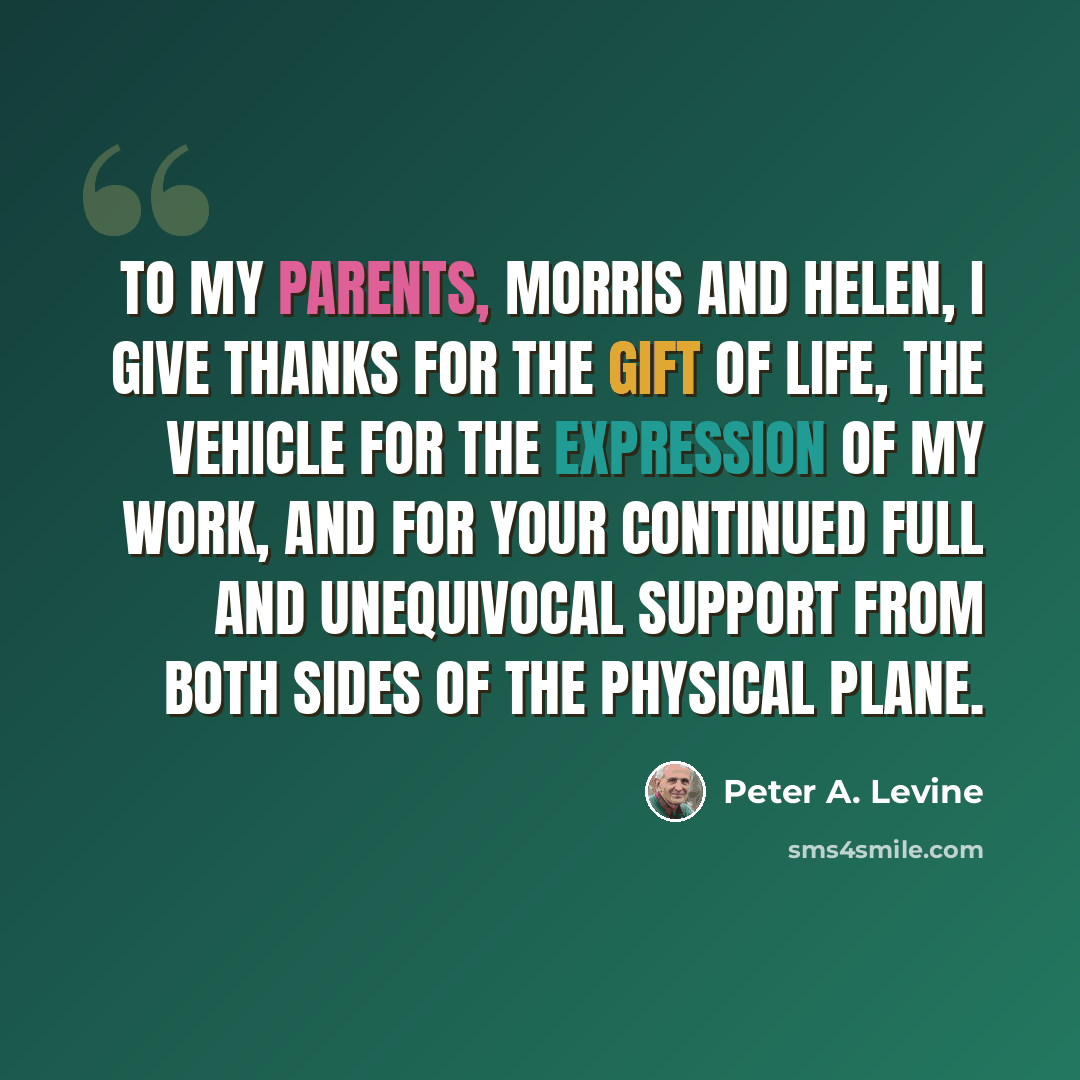 “To my parents, Morris and Helen, I give thanks for the gift of life, the vehicle for the expression of my work, and for your continued full and unequivocal support from both sides of the physical plane.” quote by Peter A. Levine