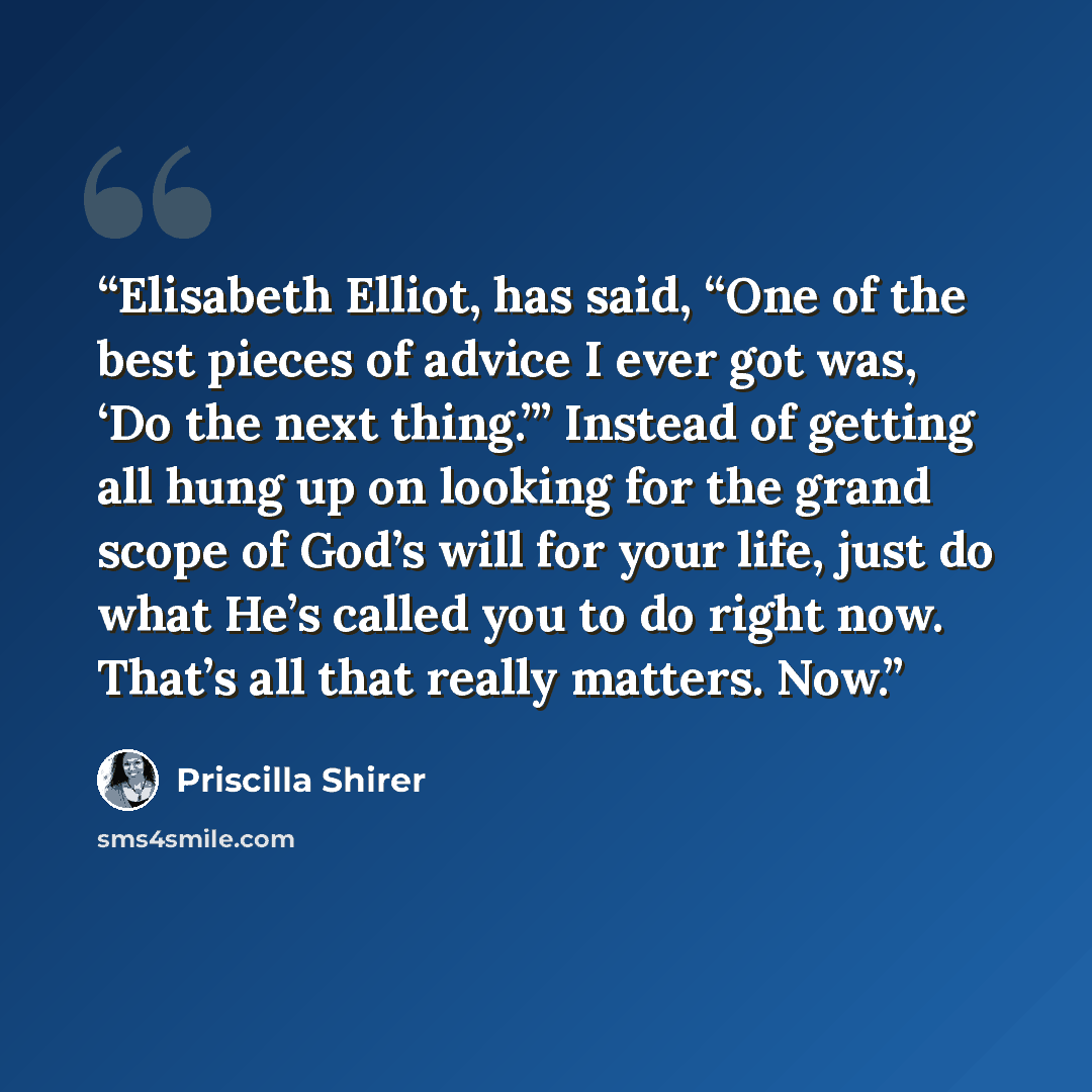 “Elisabeth Elliot, has said, “One of the best pieces of advice I ever got was, ‘Do the next thing.’” Instead of getting all hung up on looking for the grand scope of God’s will for your life, just do what He’s called you to do right now. That’s all that really matters. Now.” quote by Priscilla Shirer