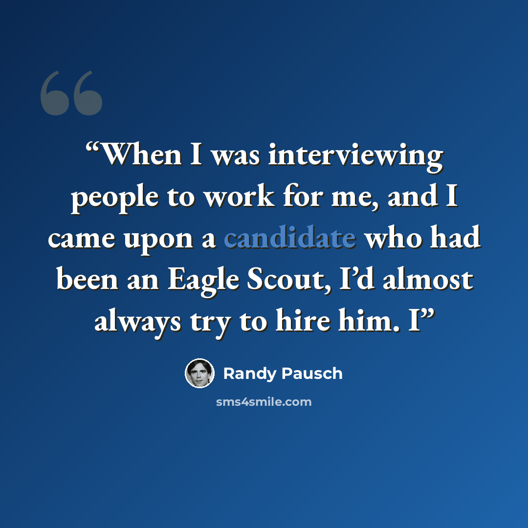 “When I was interviewing people to work for me, and I came upon a candidate who had been an Eagle Scout, I’d almost always try to hire him. I” quote by Randy Pausch