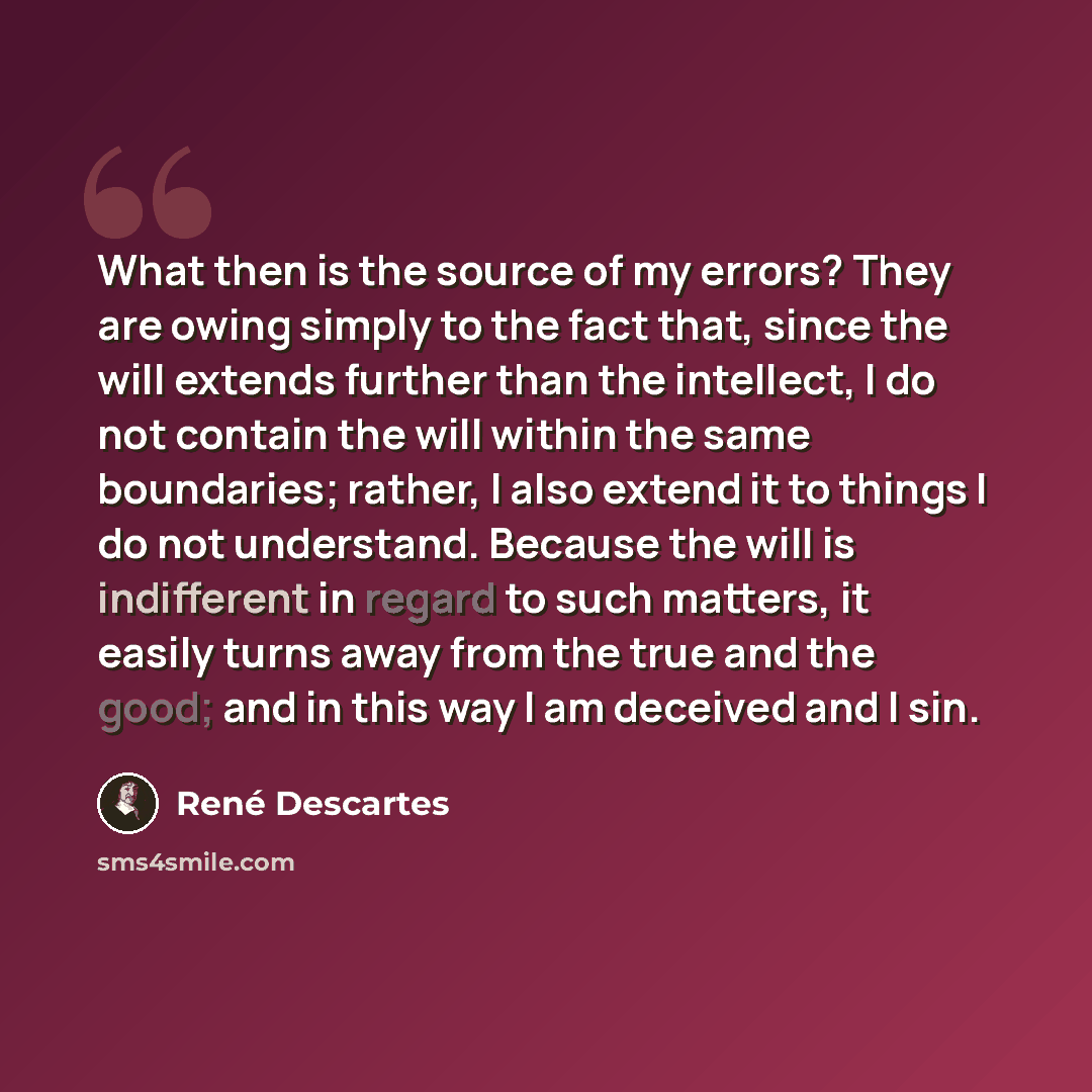 “What then is the source of my errors? They are owing simply to the fact that, since the will extends further than the intellect, I do not contain the will within the same boundaries; rather, I also extend it to things I do not understand. Because the will is indifferent in regard to such matters…” quote by Rene Descartes
