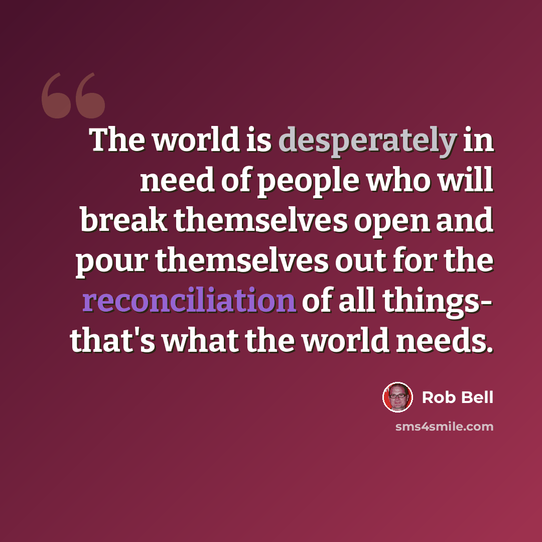 “The world is desperately in need of people who will break themselves open and pour themselves out for the reconciliation of all things- that's what the world needs.” quote by Rob Bell