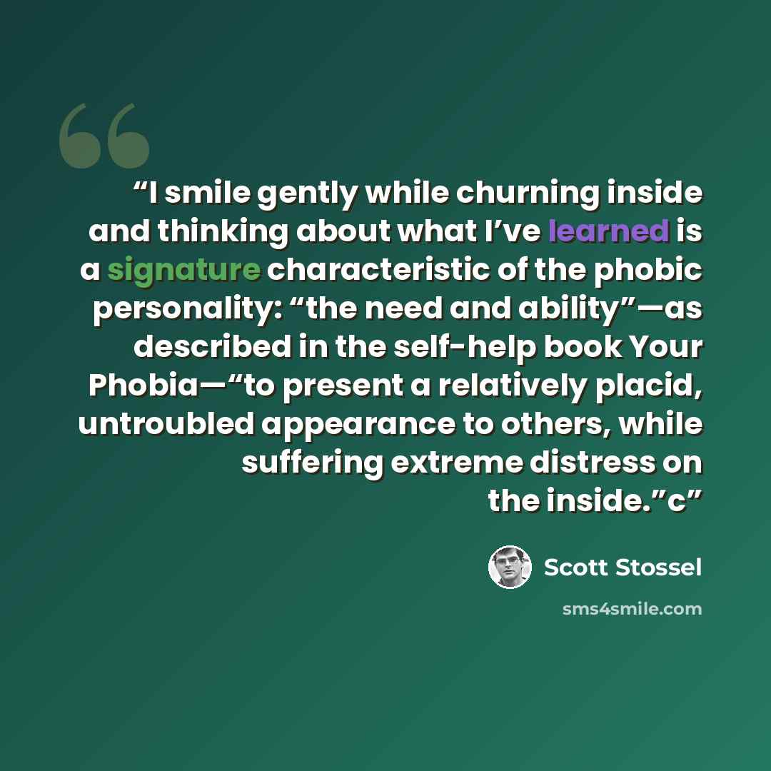 “I smile gently while churning inside and thinking about what I’ve learned is a signature characteristic of the phobic personality: “the need and ability”—as described in the self-help book Your Phobia—“to present a relatively placid, untroubled appearance to others, while suffering extreme…” quote by Scott Stossel