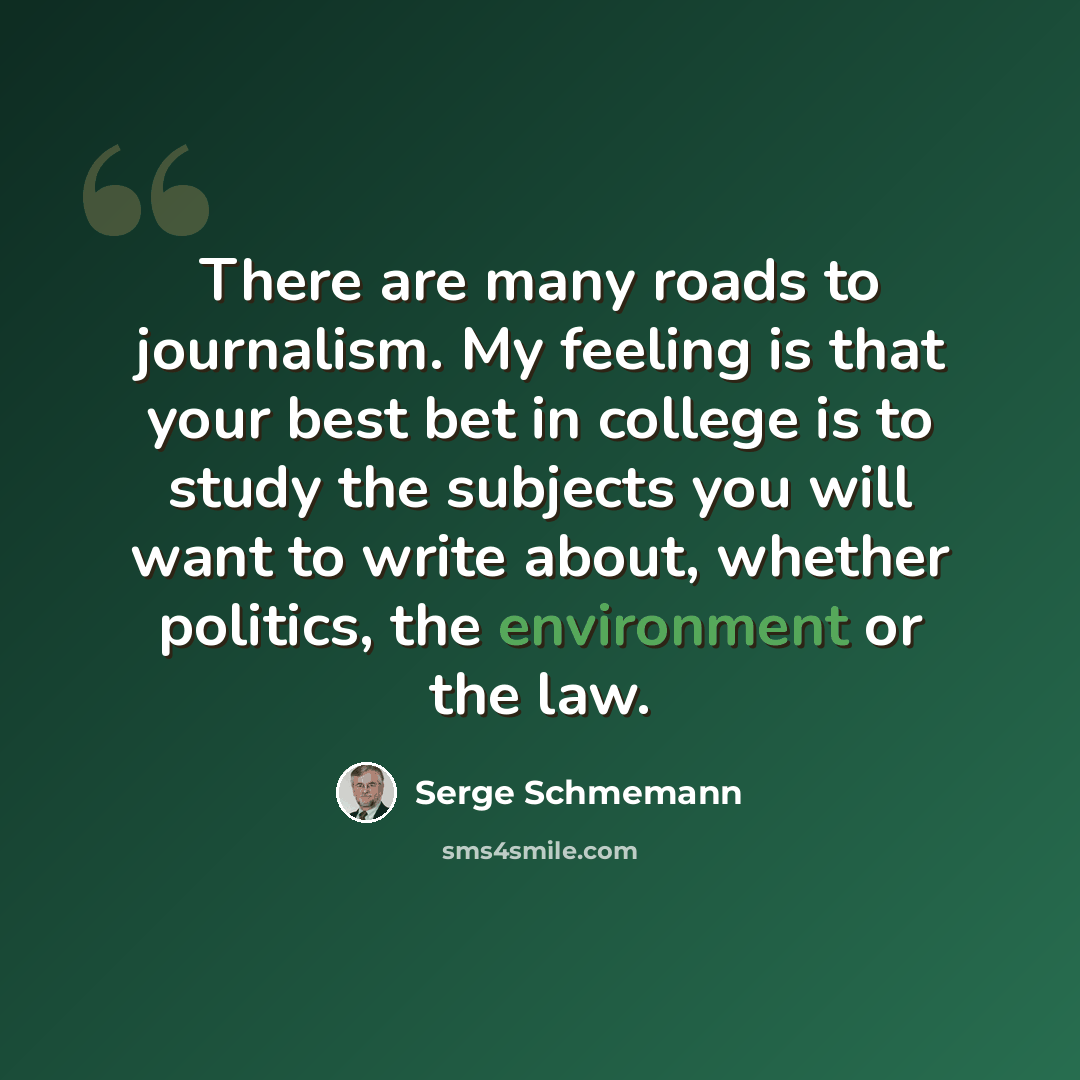 “There are many roads to journalism. My feeling is that your best bet in college is to study the subjects you will want to write about, whether politics, the environment or the law.” quote by Serge Schmemann