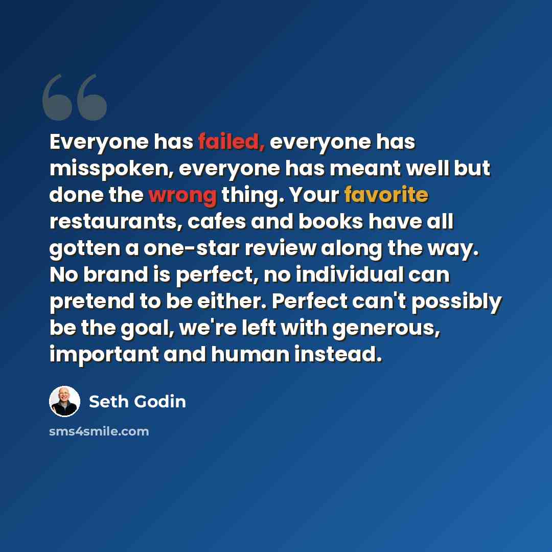 “Everyone has failed, everyone has misspoken, everyone has meant well but done the wrong thing. Your favorite restaurants, cafes and books have all gotten a one-star review along the way. No brand is perfect, no individual can pretend to be either. Perfect can't possibly be the goal, we're left…” quote by Seth Godin