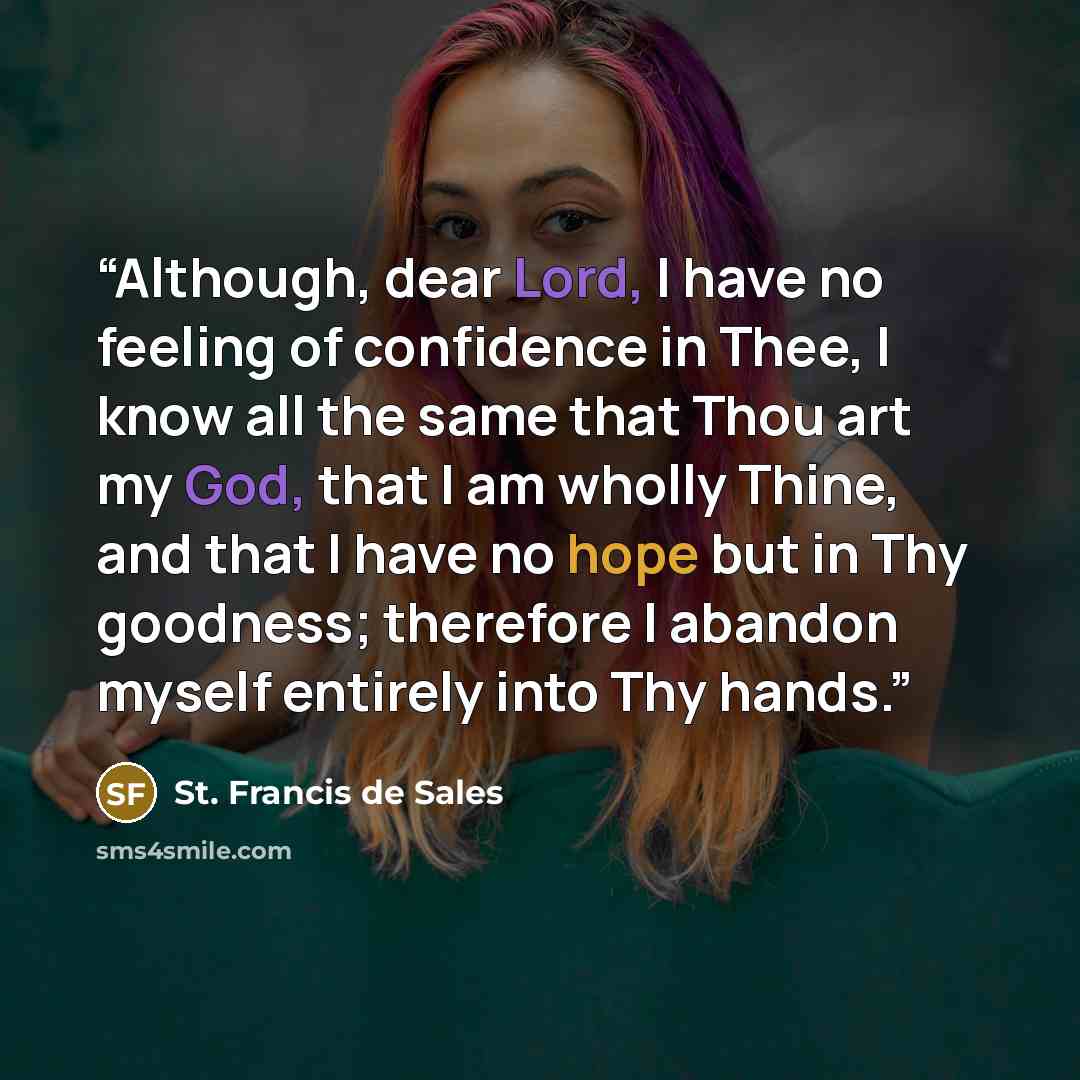 “Although, dear Lord, I have no feeling of confidence in Thee, I know all the same that Thou art my God, that I am wholly Thine, and that I have no hope but in Thy goodness; therefore I abandon myself entirely into Thy hands.” quote by St. Francis de Sales