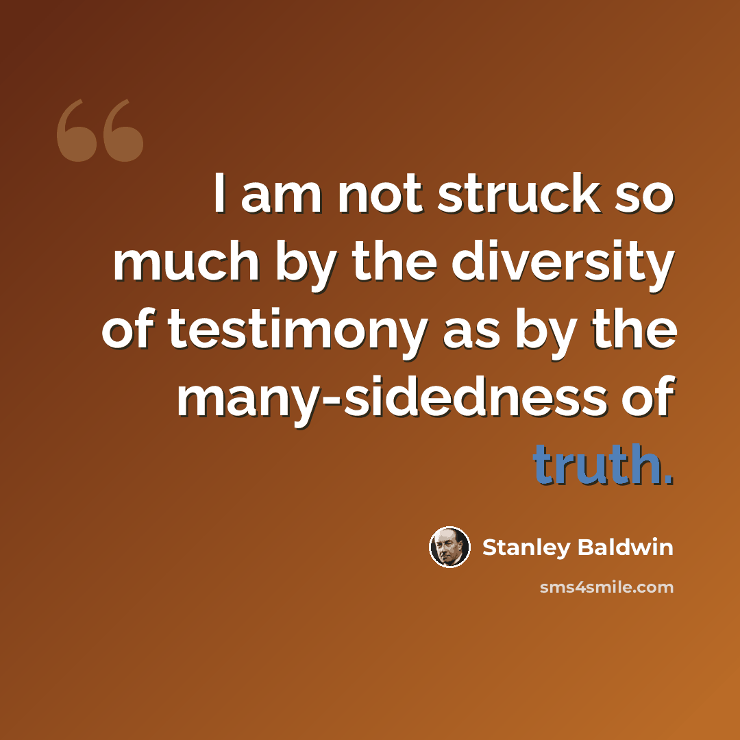“I am not struck so much by the diversity of testimony as by the many-sidedness of truth.” quote by Stanley Baldwin