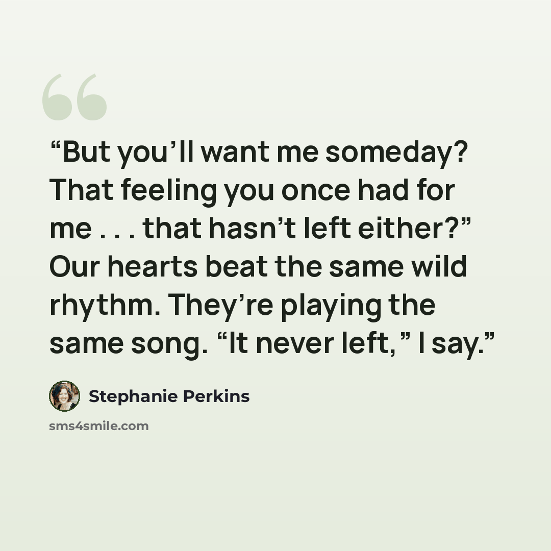 “But you’ll want me someday? That feeling you once had for me . . . that hasn’t left either?” Our hearts beat the same wild rhythm. They’re playing the same song. “It never left,” I say.” quote by Stephanie Perkins