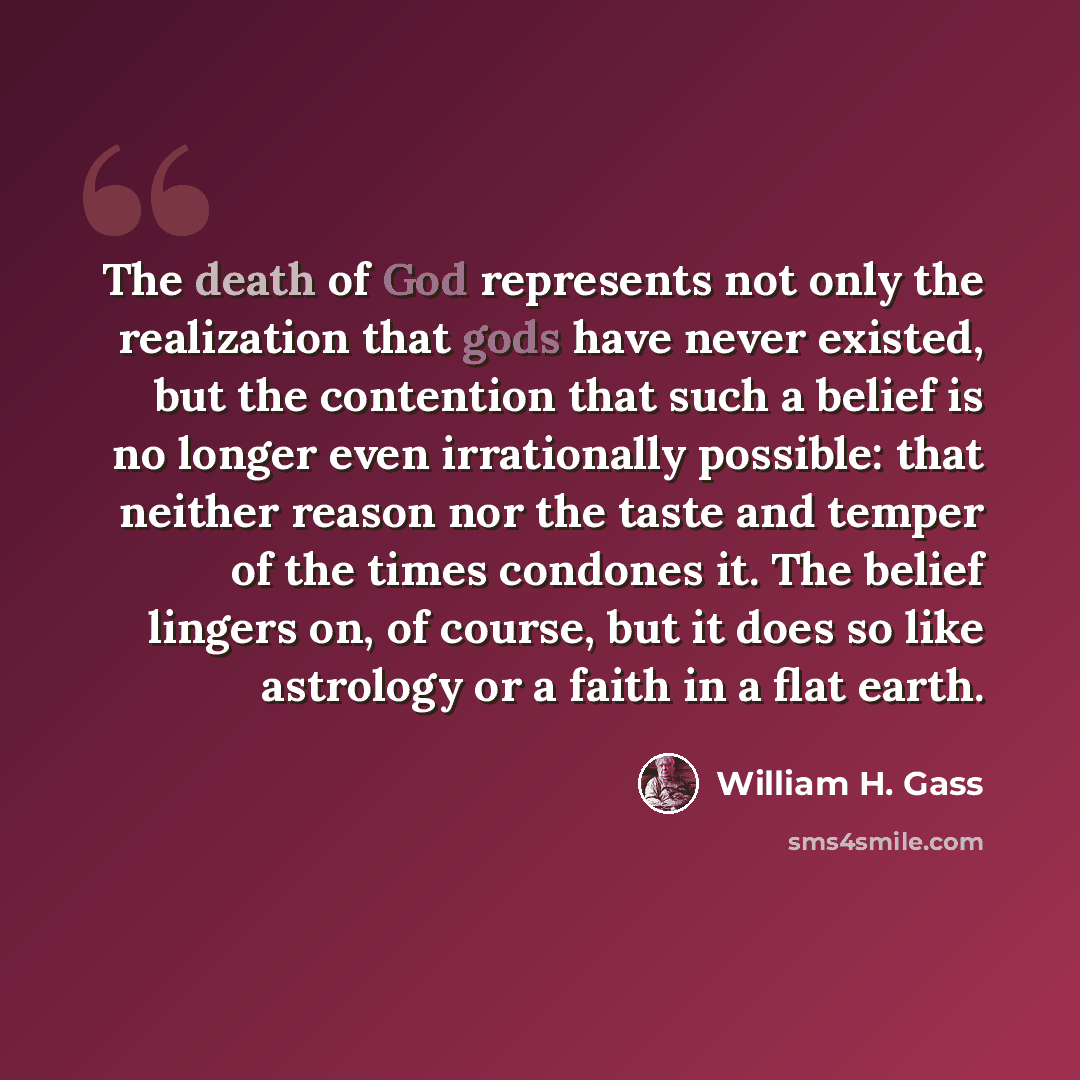 “The death of God represents not only the realization that gods have never existed, but the contention that such a belief is no longer even irrationally possible: that neither reason nor the taste and temper of the times condones it. The belief lingers on, of course, but it does so like astrology…” quote by William H. Gass