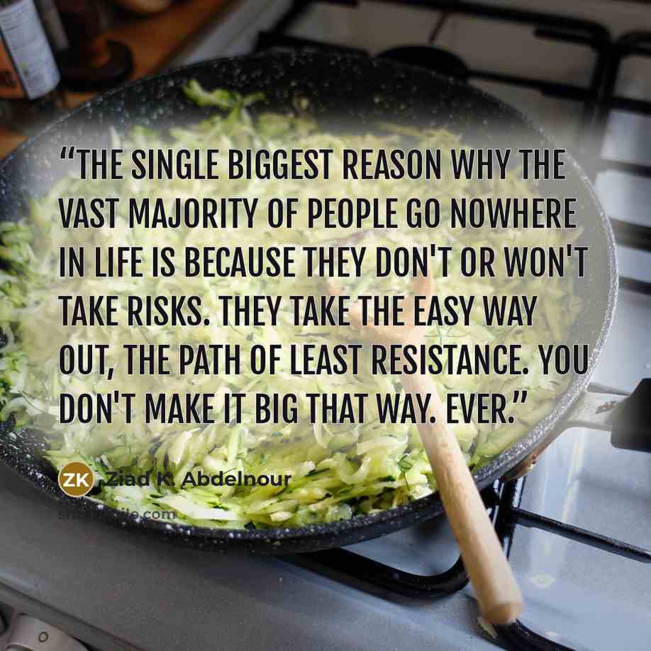 “The single biggest reason why the vast majority of people go nowhere in life is because they don't or won't take risks. They take the easy way out, the path of least resistance. You don't make it big that way. Ever.” quote by Ziad K. Abdelnour