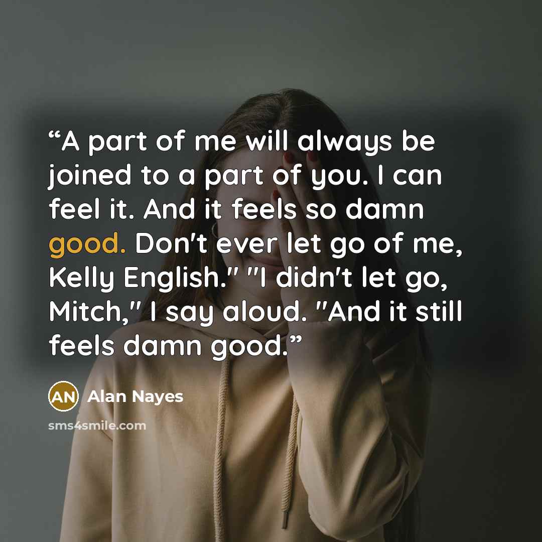 “A part of me will always be joined to a part of you. I can feel it. And it feels so damn good. Don't ever let go of me, Kelly English." "I didn't let go, Mitch," I say aloud. "And it still feels damn good.” quote by Alan Nayes