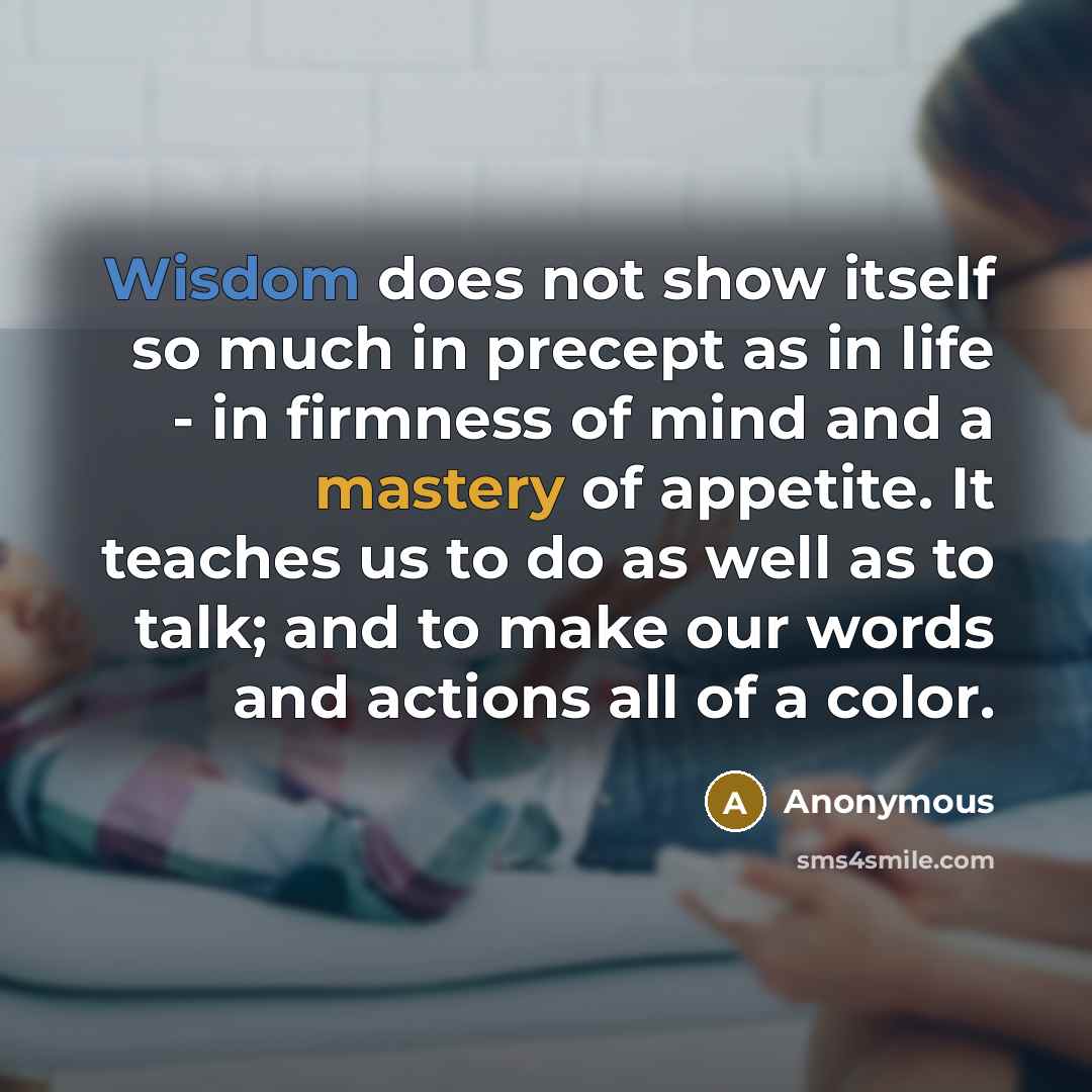 “Wisdom does not show itself so much in precept as in life - in firmness of mind and a mastery of appetite. It teaches us to do as well as to talk; and to make our words and actions all of a color.” quote by Anonymous