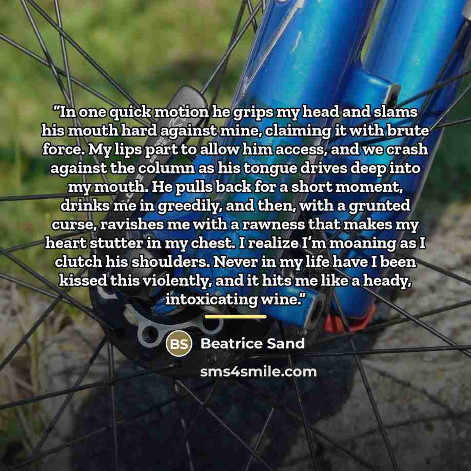 “In one quick motion he grips my head and slams his mouth hard against mine, claiming it with brute force. My lips part to allow him access, and we crash against the column as his tongue drives deep into my mouth. He pulls back for a short moment, drinks me in greedily, and then, with a grunted…” quote by Beatrice Sand