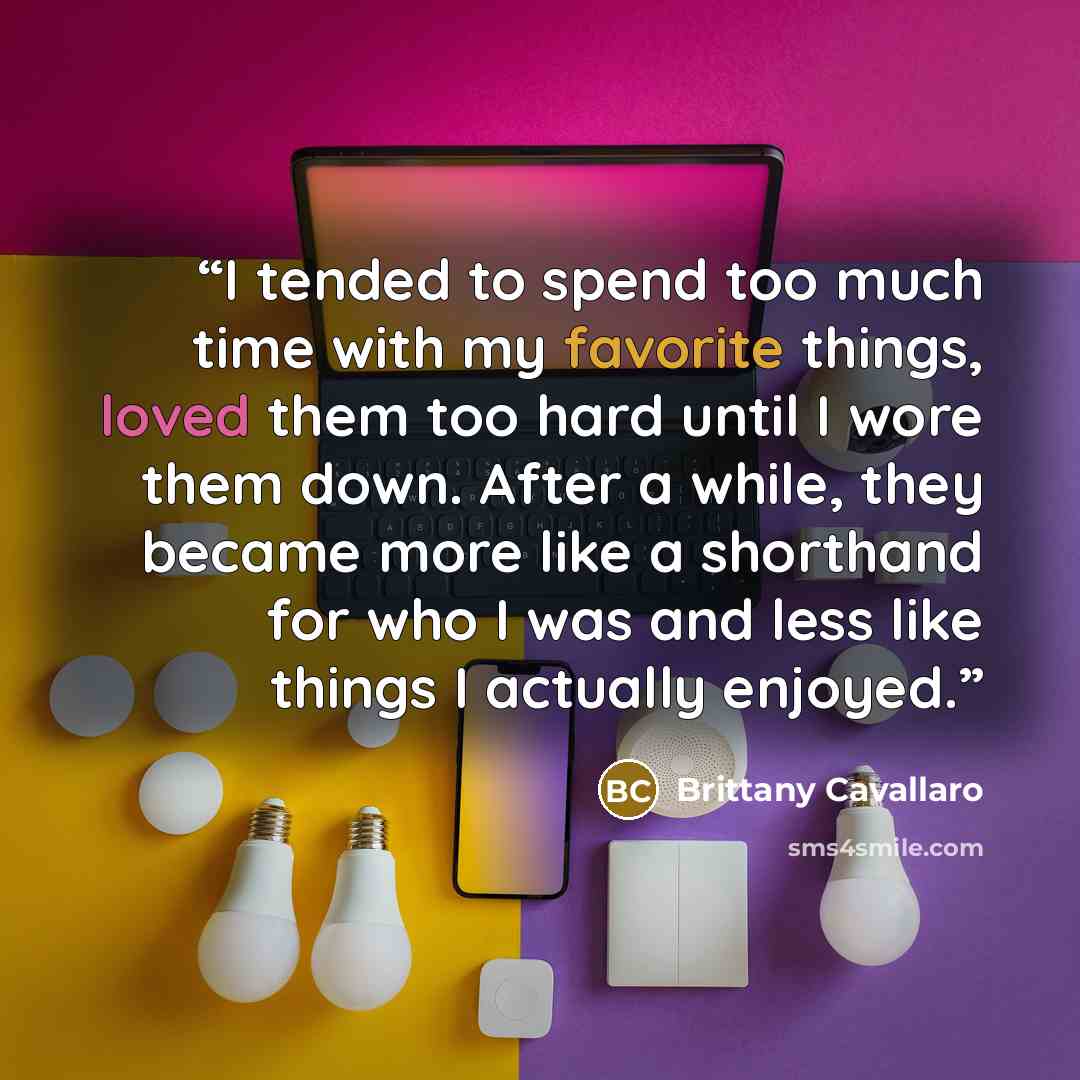 “I tended to spend too much time with my favorite things, loved them too hard until I wore them down. After a while, they became more like a shorthand for who I was and less like things I actually enjoyed.” quote by Brittany Cavallaro