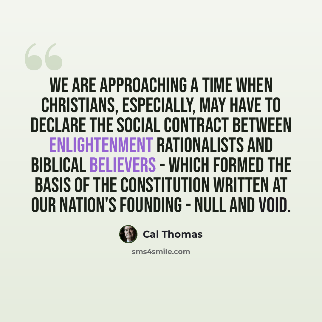 “We are approaching a time when Christians, especially, may have to declare the social contract between Enlightenment rationalists and Biblical believers - which formed the basis of the constitution written at our nation's founding - null and void.” quote by Cal Thomas