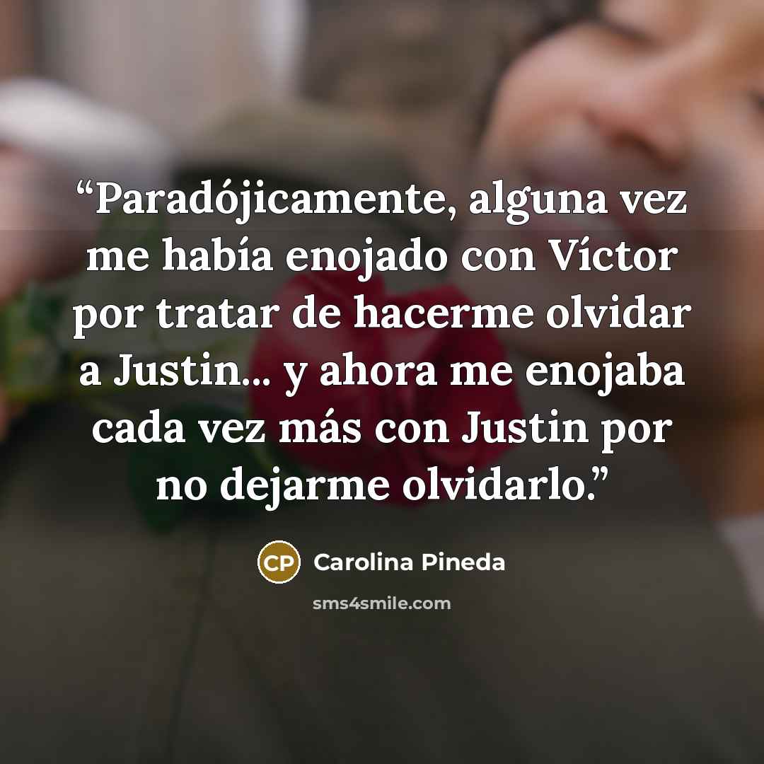 “Paradójicamente, alguna vez me había enojado con Víctor por tratar de hacerme olvidar a Justin... y ahora me enojaba cada vez más con Justin por no dejarme olvidarlo.” quote by Carolina Pineda