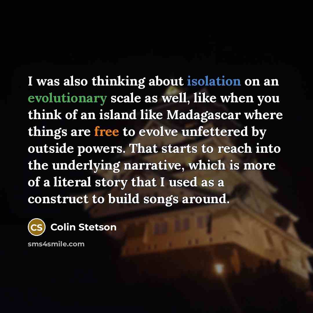 “I was also thinking about isolation on an evolutionary scale as well, like when you think of an island like Madagascar where things are free to evolve unfettered by outside powers. That starts to reach into the underlying narrative, which is more of a literal story that I used as a construct to…” quote by Colin Stetson
