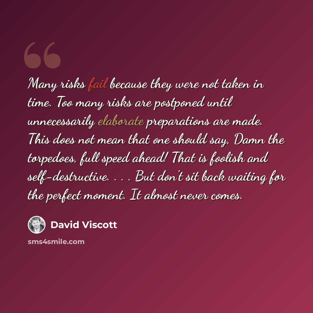 “Many risks fail because they were not taken in time. Too many risks are postponed until unnecessarily elaborate preparations are made. This does not mean that one should say, Damn the torpedoes, full speed ahead! That is foolish and self-destructive. . . . But don't sit back waiting for the…” quote by David Viscott