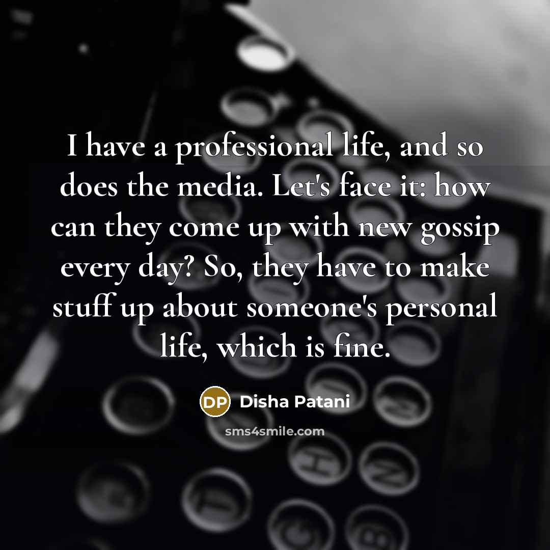 “I have a professional life, and so does the media. Let's face it: how can they come up with new gossip every day? So, they have to make stuff up about someone's personal life, which is fine.” quote by Disha Patani