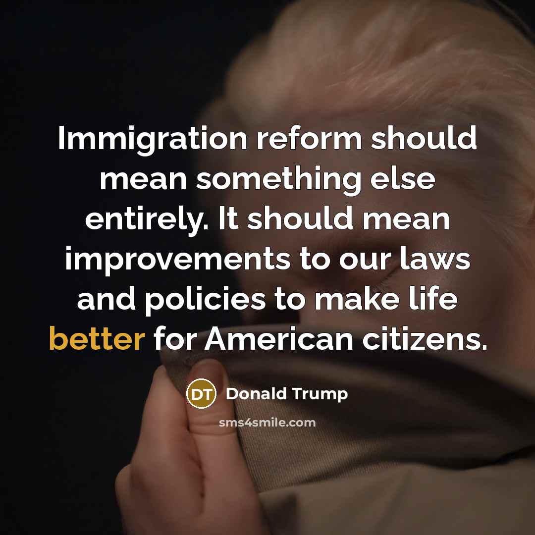 “Immigration reform should mean something else entirely. It should mean improvements to our laws and policies to make life better for American citizens.” quote by Donald Trump
