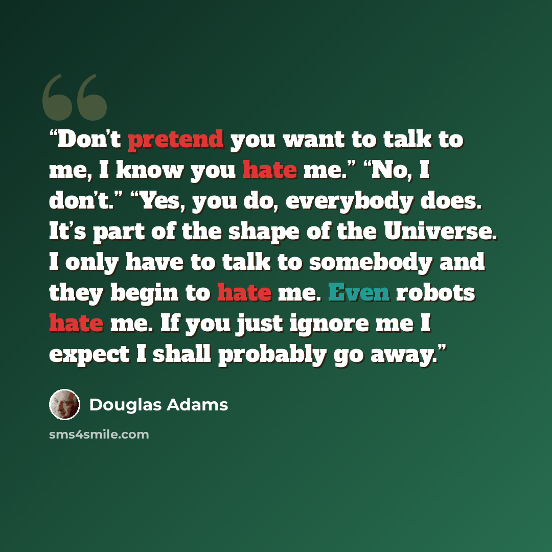“Don’t pretend you want to talk to me, I know you hate me.” “No, I don’t.” “Yes, you do, everybody does. It’s part of the shape of the Universe. I only have to talk to somebody and they begin to hate me. Even robots hate me. If you just ignore me I expect I shall probably go away.” quote by Douglas Adams